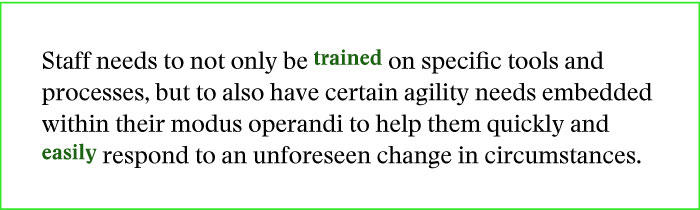 Staff needs to not only be trained on specific tools and processes, but to also have certain agility needs embedded within their modus operandi to help them quickly and easily respond to an unforeseen change in circumstances.
